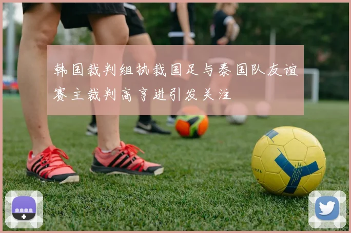 韩国裁判组执裁国足与泰国队友谊赛主裁判高亨进引发关注