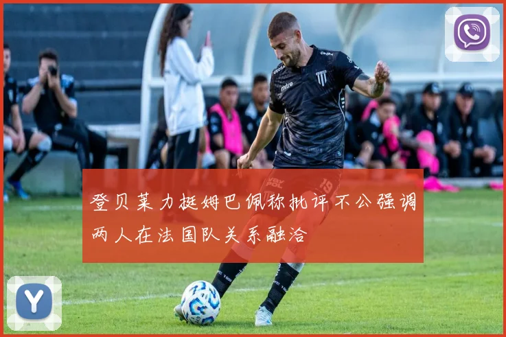 登贝莱力挺姆巴佩称批评不公强调两人在法国队关系融洽