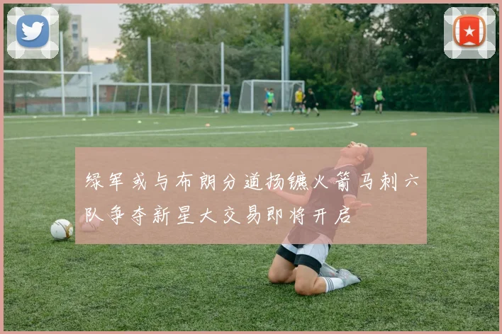 绿军或与布朗分道扬镳火箭马刺六队争夺新星大交易即将开启