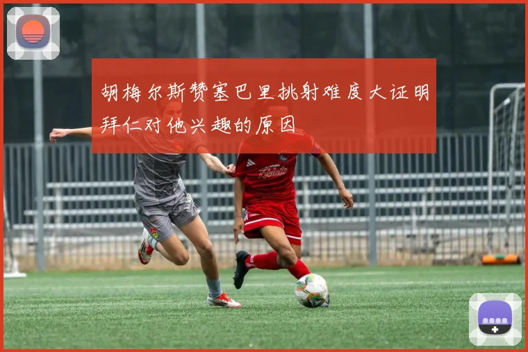 胡梅尔斯赞塞巴里挑射难度大证明拜仁对他兴趣的原因