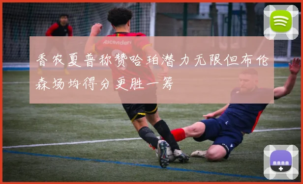 香农夏普称赞哈珀潜力无限但布伦森场均得分更胜一筹