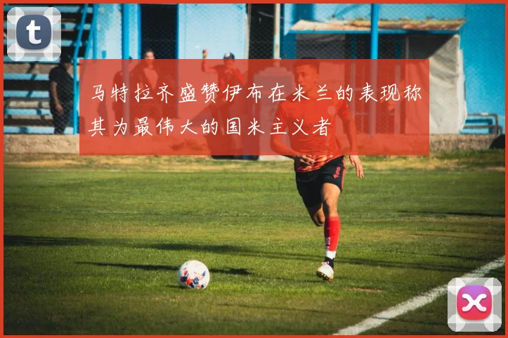 马特拉齐盛赞伊布在米兰的表现称其为最伟大的国米主义者