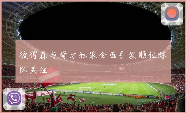彼得森与奇才独家会面引发顺位球队关注