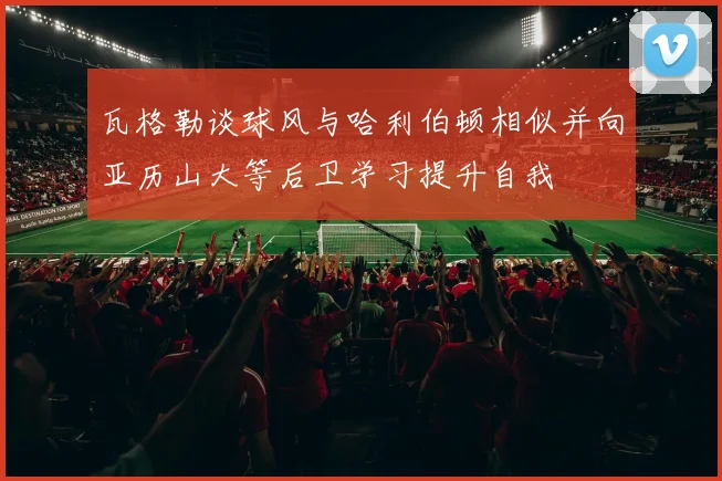 瓦格勒谈球风与哈利伯顿相似并向亚历山大等后卫学习提升自我