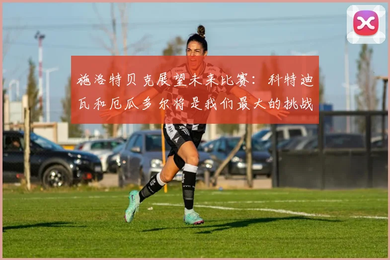 施洛特贝克展望未来比赛：科特迪瓦和厄瓜多尔将是我们最大的挑战